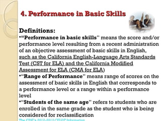 4. Performance in Basic Skills
Definitions:
“Performance

in basic skills” means the score and/or
performance level resulting from a recent administration
of an objective assessment of basic skills in English,
such as the California English-Language Arts Standards
Test (CST for ELA) and the California Modified
Assessment for ELA (CMA for ELA)
“Range of Performance” means range of scores on the
assessment of basic skills in English that corresponds to
a performance level or a range within a performance
level
“Students of the same age” refers to students who are
enrolled in the same grade as the student who is being
considered for reclassification
51

 