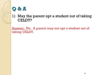 Q&A
1) May the parent opt a student out of taking
CELDT?
Answer: No, A parent may not opt a student out of
taking CELDT.

55

 
