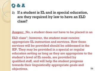 Q&A
2)

If a student is EL and in special education,
are they required by law to have an ELD
class?

Answer: No, a student does not have to be placed in an
“
ELD class”; however, the student must receive
appropriate EL instruction and services. How those
services will be provided should be addressed in the
IEP. They may be provided in a special or regular
education setting as long as they are appropriate to the
student’s level of EL needs, are provided by
qualified staff, and will help the student progress
towards their linguistically appropriate goals and
56
objectives.

 