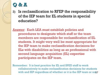 Q&A
3)

Is reclassification to RFEP the responsibility
of the IEP team for EL students in special
education?

Answer: Each LEA must establish policies and
procedures to designate which staff or the team
members are responsible for reclassification of EL
students. It might very well be most appropriate for
the IEP team to make reclassification decisions for
ELs with disabilities as long as an professional with
second language acquisition (EL) expertise
participates on the IEP team.
Remember: It is best practice for EL and SPED staff to work
collaboratively to make reclassification decisions for students
with and IEP regardless of whether or it is the IEP team or not
57

 