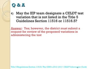 Q&A
4)

May the IEP team designate a CELDT test
variation that is not listed in the Title 5
Guidelines Section 11516 or 11516.5?

Answer: Yes; however, the district must submit a
request for review of the proposed variations in
administering the test

Title 5 Regulations Section 11510; The CDE’s 2012-2013 CELDT Information Guide
58

 