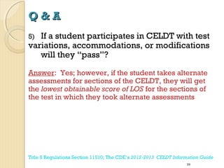 Q&A
If a student participates in CELDT with test
variations, accommodations, or modifications
will they “pass”?
5)

Answer: Yes; however, if the student takes alternate
assessments for sections of the CELDT, they will get
the lowest obtainable score of LOS for the sections of
the test in which they took alternate assessments

Title 5 Regulations Section 11510; The CDE’s 2012-2013 CELDT Information Guide
59

 