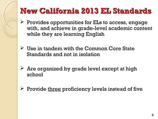 New California 2013 EL Standards
 Provides opportunities for ELs to access, engage
with, and achieve in grade-level academic content
while they are learning English
 Use in tandem with the Common Core State
Standards and not in isolation
 Are organized by grade level except at high
school
 Provide three proficiency levels instead of five

6

 