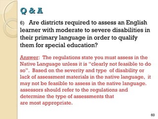 Q&A
Are districts required to assess an English
learner with moderate to severe disabilities in
their primary language in order to qualify
them for special education?
6)

Answer: The regulations state you must assess in the
Native Language unless it is “clearly not feasible to do
so”. Based on the severity and type of disability or
lack of assessment materials in the native language, it
may not be feasible to assess in the native language.
assessors should refer to the regulations and
determine the type of assessments that
are most appropriate.
60

 