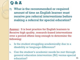 Q&A
7)

What is the recommended or required
amount of time an English learner must
receive pre referral interventions before
making a referral for special education?

Answer: It is best practice for English learners to
Receive high quality, research-based interventions
over a period oftime long enough to determine the
following:
a.

Is the student struggling academically due to a
disability or language difference?

b.

Can the student’s academic needs be met through
general education intervention (RtI) versus special
61
education?

 