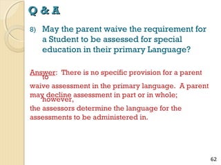 Q&A
8)

May the parent waive the requirement for
a Student to be assessed for special
education in their primary Language?

Answer: There is no specific provision for a parent
to
waive assessment in the primary language. A parent
may decline assessment in part or in whole;
however,
the assessors determine the language for the
assessments to be administered in.

62

 