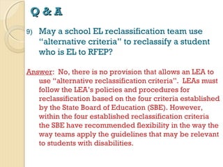 Q&A
9)

May a school EL reclassification team use
“alternative criteria” to reclassify a student
who is EL to RFEP?

Answer: No, there is no provision that allows an LEA to
use “alternative reclassification criteria”. LEAs must
follow the LEA’s policies and procedures for
reclassification based on the four criteria established
by the State Board of Education (SBE). However,
within the four established reclassification criteria
the SBE have recommended flexibility in the way the
way teams apply the guidelines that may be relevant
to students with disabilities.

 