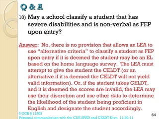 Q&A
10)

May a school classify a student that has
severe disabilities and is non-verbal as FEP
upon entry?

Answer: No, there is no provision that allows an LEA to
use “alternative criteria” to classify a student as FEP
upon entry if it is deemed the student may be an EL
based on the home language survey. The LEA must
attempt to give the student the CELDT (or an
alternative if it is deemed the CELDT will not yield
valid information). Or, if the student takes CELDT,
and it is deemed the scores are invalid, the LEA may
use their discretion and use other data to determine
the likelihood of the student being proficient in
English and designate the student accordingly.
5 CCR § 11303
Personal communication with the CDE SPED and CELDT Divn. 11-30-11

64

 