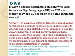 Q&A

11)May

a school designate a student who uses
American Sign Language (ASL) as FEP even
though they are EL based on the home language
survey?
Answer: For purposes of taking CELDT, although ASL is
considered a language separate from English, students
who use ASL in and of itself, are not required to take the
CELDT; however, if the HSL survey indicates that a
language other than English (and ASL) is spoken in the
home based on the first three questions or possibly 4th,
the student should take CELDT or alternate assessment
to determine proficiency in English.
A student who uses ASL as their primary language in the above
scenario may be identified as EL.
Based on personal communication with the CDE SPED & CELDT
Divn. 11-30-11; 5 CCR § 11303

65

 