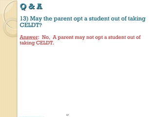 Q&A
13) May the parent opt a student out of taking
CELDT?
Answer: No, A parent may not opt a student out of
taking CELDT.

67

 