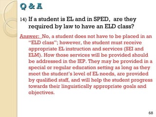 Q&A
14)

If a student is EL and in SPED, are they
required by law to have an ELD class?

Answer: No, a student does not have to be placed in an
“ELD class”; however, the student must receive
appropriate EL instruction and services (SEI and
ELM). How those services will be provided should
be addressed in the IEP. They may be provided in a
special or regular education setting as long as they
meet the student’s level of EL needs, are provided
by qualified staff, and will help the student progress
towards their linguistically appropriate goals and
objectives.

68

 