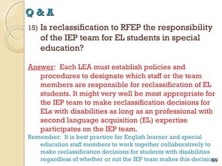 Q&A
15)

Is reclassification to RFEP the responsibility
of the IEP team for EL students in special
education?

Answer: Each LEA must establish policies and
procedures to designate which staff or the team
members are responsible for reclassification of EL
students. It might very well be most appropriate for
the IEP team to make reclassification decisions for
ELs with disabilities as long as an professional with
second language acquisition (EL) expertise
participates on the IEP team.
Remember: It is best practice for English learner and special
education staff members to work together collaboratively to
make reclassification decisions for students with disabilities
regardless of whether or not the IEP team makes this decision.
69

 