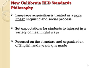 New California ELD Standards
Philosophy
 Language acquisition is treated as a nonlinear linguistic and social process
 Set expectations for students to interact in a
variety of meaningful ways
 Focused on the structure and organization
of English and meaning is made

7

 