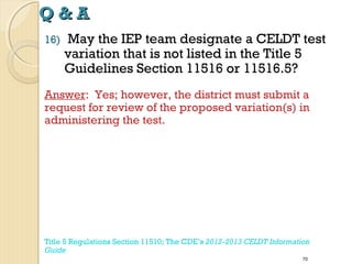 Q&A
16)

May the IEP team designate a CELDT test
variation that is not listed in the Title 5
Guidelines Section 11516 or 11516.5?

Answer: Yes; however, the district must submit a
request for review of the proposed variation(s) in
administering the test.

Title 5 Regulations Section 11510; The CDE’s 2012-2013 CELDT Information
Guide
70

 