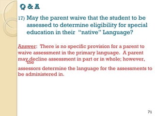 Q&A
17)

May the parent waive that the student to be
assessed to determine eligibility for special
education in their “native” Language?

Answer: There is no specific provision for a parent to
waive assessment in the primary language. A parent
may decline assessment in part or in whole; however,
the
assessors determine the language for the assessments to
be administered in.

71

 