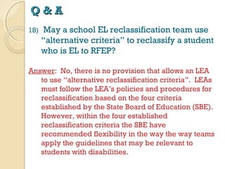 Q&A
18)

May a school EL reclassification team use
“alternative criteria” to reclassify a student
who is EL to RFEP?

Answer: No, there is no provision that allows an LEA
to use “alternative reclassification criteria”. LEAs
must follow the LEA’s policies and procedures for
reclassification based on the four criteria
established by the State Board of Education (SBE).
However, within the four established
reclassification criteria the SBE have
recommended flexibility in the way the way teams
apply the guidelines that may be relevant to
students with disabilities.

 