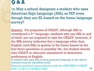 Q&A
May a school designate a student who uses
American Sign Language (ASL) as FEP even
though they are EL based on the home language
survey?
19)

Answer: For purposes of CELDT, although ASL is
considered a 2nd language, students who use ASL in and
of itself, are not required to take the CELDT; however, if
the HSL survey indicates that a language other than
English (and ASL) is spoken in the home based on the
first three questions or possibly 4th, the student should
take CELDT or alternate assessment to determine
proficiency in English.
A student who uses ASL as their primary language in the above
scenario may be identified as EL.
Based on personal communication with the CDE SPED & CELDT
Divn. 11-30-11; 5 CCR § 11303

73

 
