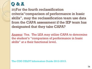 Q&A
20)For

the fourth reclassification
criteria“comparison of performance in basic
skills”, may the reclassification team use data
from the CAPA assessment if the IEP team has
designated that they take CAPA?
Answer: Yes. The LEA may utilize CAPA to determine
the student’s “comparison of performance in basic
skills” at a their functional level.

The CDE CELDT Information Guide 2012-2013.
74

 