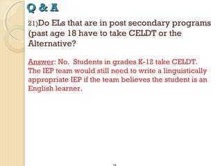Q&A
21)Do

ELs that are in post secondary programs
(past age 18 have to take CELDT or the
Alternative?
Answer: No. Students in grades K-12 take CELDT.
The IEP team would still need to write a linguistically
appropriate IEP if the team believes the student is an
English learner.

 