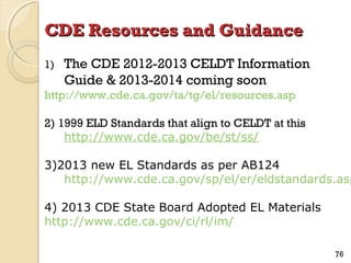 CDE Resources and Guidance
1)

The CDE 2012-2013 CELDT Information
Guide & 2013-2014 coming soon

http://www.cde.ca.gov/ta/tg/el/resources.asp
2) 1999 ELD Standards that align to CELDT at this
http://www.cde.ca.gov/be/st/ss/

3)2013 new EL Standards as per AB124
http://www.cde.ca.gov/sp/el/er/eldstandards.asp
4) 2013 CDE State Board Adopted EL Materials
http://www.cde.ca.gov/ci/rl/im/
76

 