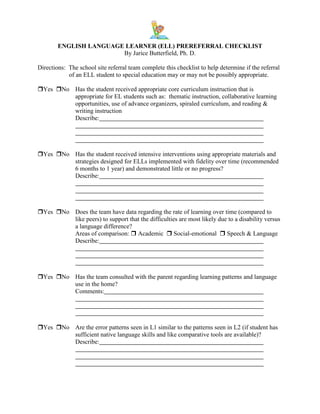 ENGLISH LANGUAGE LEARNER (ELL) PREREFERRAL CHECKLIST
By Jarice Butterfield, Ph. D.
Directions: The school site referral team complete this checklist to help determine if the referral
of an ELL student to special education may or may not be possibly appropriate.
Yes No Has the student received appropriate core curriculum instruction that is
appropriate for EL students such as: thematic instruction, collaborative learning
opportunities, use of advance organizers, spiraled curriculum, and reading &
writing instruction
Describe:

Yes No Has the student received intensive interventions using appropriate materials and
strategies designed for ELLs implemented with fidelity over time (recommended
6 months to 1 year) and demonstrated little or no progress?
Describe:

Yes No Does the team have data regarding the rate of learning over time (compared to
like peers) to support that the difficulties are most likely due to a disability versus
a language difference?
Areas of comparison:  Academic  Social-emotional  Speech & Language
Describe:

Yes No Has the team consulted with the parent regarding learning patterns and language
use in the home?
Comments:

Yes No Are the error patterns seen in L1 similar to the patterns seen in L2 (if student has
sufficient native language skills and like comparative tools are available)?
Describe:

 