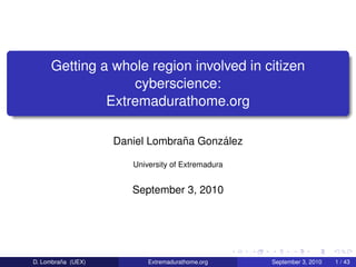 Getting a whole region involved in citizen
                  cyberscience:
              Extremadurathome.org

                                 ˜      ´
                    Daniel Lombrana Gonzalez

                       University of Extremadura


                       September 3, 2010




         ˜
D. Lombrana (UEX)          Extremadurathome.org    September 3, 2010   1 / 43
 