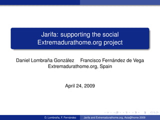 Jarifa: supporting the social
        Extremadurathome.org project

             ˜      ´                    ´
Daniel Lombrana Gonzalez Francisco Fernandez de Vega
             Extremadurathome.org, Spain



                           April 24, 2009




                    ˜          ´
           D. Lombrana, F. Fernandez   Jarifa and Extremadurathome.org, Asia@home 2009
 