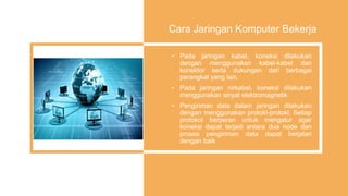 Cara Jaringan Komputer Bekerja
• Pada jaringan kabel, koneksi dilakukan
dengan menggunakan kabel-kabel dan
konektor serta dukungan dari berbagai
perangkat yang lain.
• Pada jaringan nirkabel, koneksi dilakukan
menggunakan sinyal elektromagnetik
• Pengiriman data dalam jaringan dilakukan
dengan menggunakan protokl-protokl. Setiap
protokol berperan untuk mengatur agar
koneksi dapat terjadi antara dua node dan
proses pengiriman data dapat berjalan
dengan baik
 