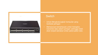 Switch
• Untuk Menghubungkan komputer yang
berbeda jaringan
• Mempunyai kemampuan untuk mengatur
transmisi data dalam jaringan sehingga tidak
akan terjadi tabrakan antar paket-paket data
 