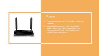 Router
• Digunakan untuk menghubungkan beberapa
jaringan.
• Memiliki kemampuan untuk memeriksa
setiap paket data yang melewatinya dan
memutuskan ke arah mana paket data
tersebut harus diarahkan
 