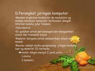 D.Perangkat jaringan komputer
•Modem singkatan modelator de modulator yg
mampu membuat komputer terkoneksi dengan
internal melalui jalur telepon.
•Hub/switch
•Di gunakan untuk percabangan dan menguatkan
sinyal dan transmisi sinyal
•Repeter berguna untuk memperkuat sinyal-sinyal yg
masuk
•Router adalah media penghubung jringan kedunia
luar yg memiliki ID berbeda .
   router dibgin menjdi 2 jenis yaitu:
      1.statis
      2.dynamic
 