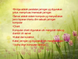 •Bridge adalah peralatan jaringan yg digunakan
untuk memprluas /memecah jaringan
•Server adalah sistem kompute yg menyediakan
jenis layanan trtentu dlm sebuah jaringan
komputer
•Client
Komputer client digunakan utk mengolah data yg
diambil dri server
•Kabel dan konektor
Kabel jaringan yg digunakan utk menghubungkn
1 komp dngn komputer lainnya
 