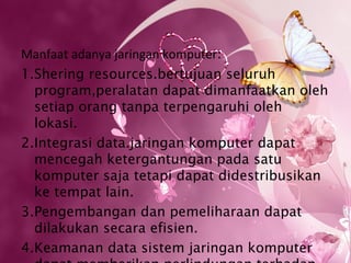 Manfaat adanya jaringan komputer:
1.Shering resources.bertujuan seluruh
  program,peralatan dapat dimanfaatkan oleh
  setiap orang tanpa terpengaruhi oleh
  lokasi.
2.Integrasi data.jaringan komputer dapat
  mencegah ketergantungan pada satu
  komputer saja tetapi dapat didestribusikan
  ke tempat lain.
3.Pengembangan dan pemeliharaan dapat
  dilakukan secara efisien.
4.Keamanan data sistem jaringan komputer
 