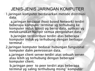 JENIS-JENIS JARINGAN KOMPUTER
1.Jaringan komputer berdasarkan metode distribusi
   data:
    a.jaringan terdapat (host based Network) terdiri
   beberapa komputer terminal yg terhubung ke
   komputer induk (Host) yg berisi data, aplikasi yg
   melaksanakan hampir semua pengolahan data
    b.Jaringan terdistribusi terdiri atas beberapa
   komputer induk yg terhubung dengan berbagai
   terminal .
2.Jaringan komputer bedasar hubungan fungsional
   komputer dalm pemrosesan data.
  a.jaringan client server terdiri atas sebuah server
   atau lebih yg terhubung dengan beberapa
   komputer client.
   b.jaringan peer to peer terdiri atas beberapa
   terminal yg saling terthubung msing” komputer
 