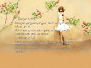 b.Jaringan MAN
Jaringan yang menjangkau antar wilayah dalam
satu propinsi
MAN menghubungkan jaringan kecil yang
menuju pada area yang luas
c.Jaringan WAN
Jangkauannya mencakup sebuah negara bahkan
benua WAN merupakan kumpulan mesin-mesin
yang bertujuan menjalankan program (aplikasi)
pemakai
 