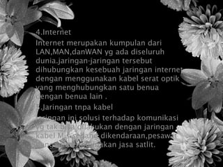 4.Internet
Internet merupakan kumpulan dari
LAN,MAN,danWAN yg ada diseluruh
dunia.jaringan-jaringan tersebut
dihubungkan kesebuah jaringan internet
dengan menggunakan kabel serat optik
yang menghubungkan satu benua
dengan benua lain .
5.Jaringan tnpa kabel
Jaringan ini solusi terhadap komunikasi
yg tak bisa dilakukan dengan jaringan
kabel Mis.sedang dikendaraan,pesawat
dengan menggunakan jasa satlit.
 