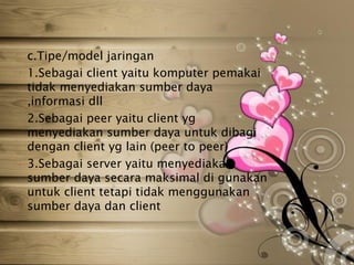 c.Tipe/model jaringan
1.Sebagai client yaitu komputer pemakai
tidak menyediakan sumber daya
,informasi dll
2.Sebagai peer yaitu client yg
menyediakan sumber daya untuk dibagi
dengan client yg lain (peer to peer)
3.Sebagai server yaitu menyediakan
sumber daya secara maksimal di gunakan
untuk client tetapi tidak menggunakan
sumber daya dan client
 