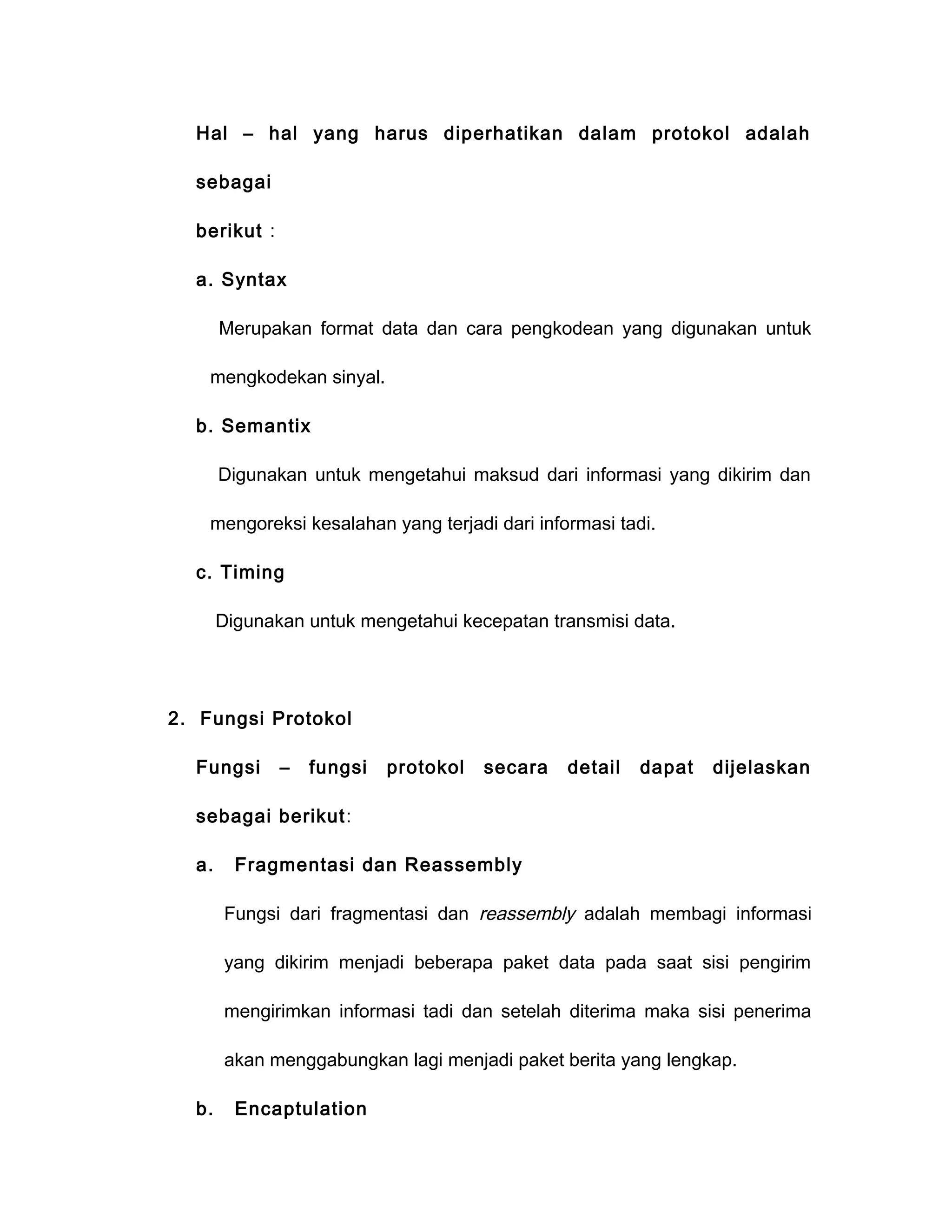 Hal – hal yang harus diperhatikan dalam protokol adalah

  sebagai

  berikut :

  a. Syntax

       Merupakan format data dan cara pengkodean yang digunakan untuk

    mengkodekan sinyal.

  b. Semantix

       Digunakan untuk mengetahui maksud dari informasi yang dikirim dan

    mengoreksi kesalahan yang terjadi dari informasi tadi.

  c. Timing

       Digunakan untuk mengetahui kecepatan transmisi data.




2. Fungsi Protokol

  Fungsi      –   fungsi   protokol   secara   detail   dapat   dijelaskan

  sebagai berikut:

  a.     Fragmentasi dan Reassembly

       Fungsi dari fragmentasi dan reassembly adalah membagi informasi

       yang dikirim menjadi beberapa paket data pada saat sisi pengirim

       mengirimkan informasi tadi dan setelah diterima maka sisi penerima

       akan menggabungkan lagi menjadi paket berita yang lengkap.

  b.     Encaptulation
 