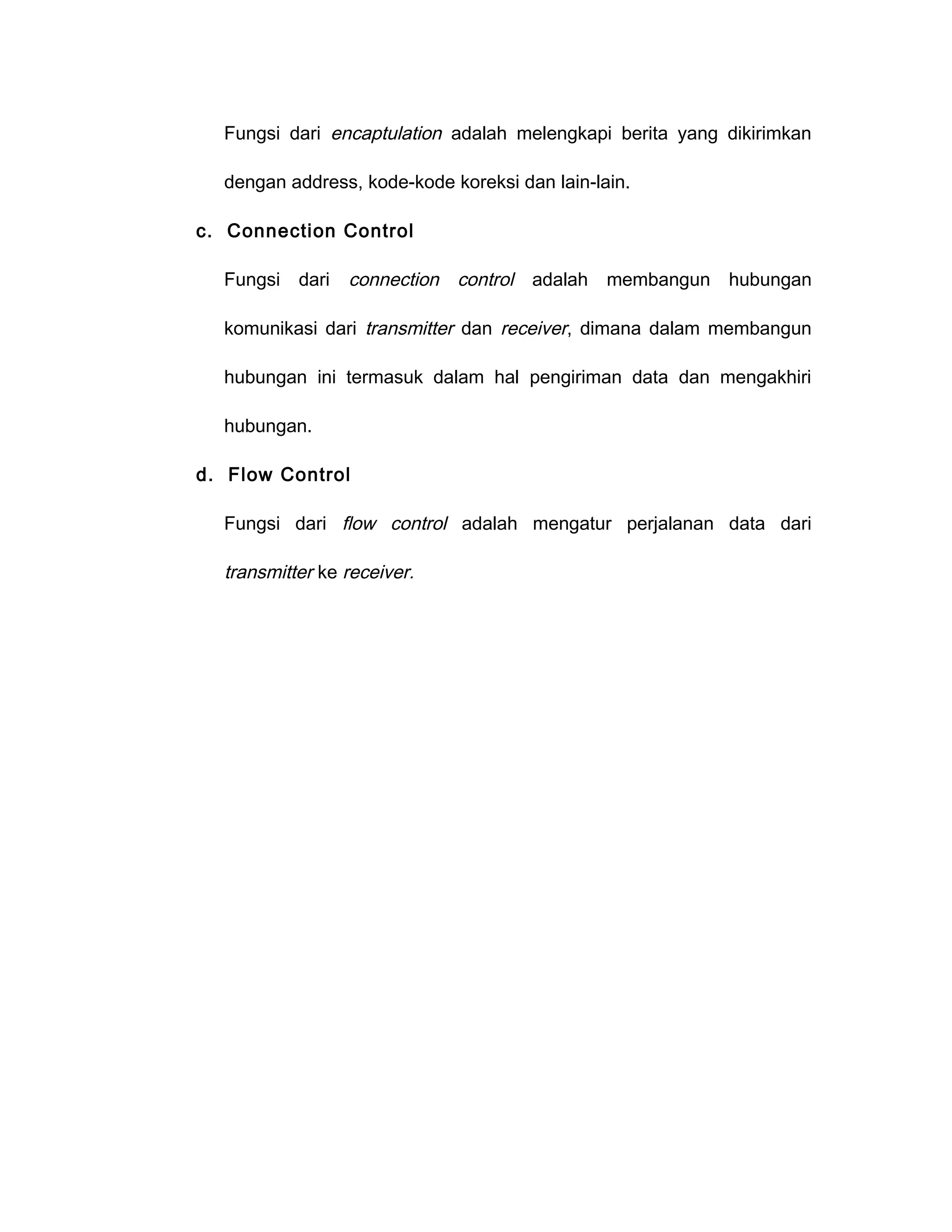 Fungsi dari encaptulation adalah melengkapi berita yang dikirimkan

  dengan address, kode-kode koreksi dan lain-lain.

c. Connection Control

  Fungsi dari    connection control adalah membangun hubungan

  komunikasi dari transmitter dan receiver, dimana dalam membangun

  hubungan ini termasuk dalam hal pengiriman data dan mengakhiri

  hubungan.

d. Flow Control

  Fungsi dari flow control adalah mengatur perjalanan data dari

  transmitter ke receiver.
 