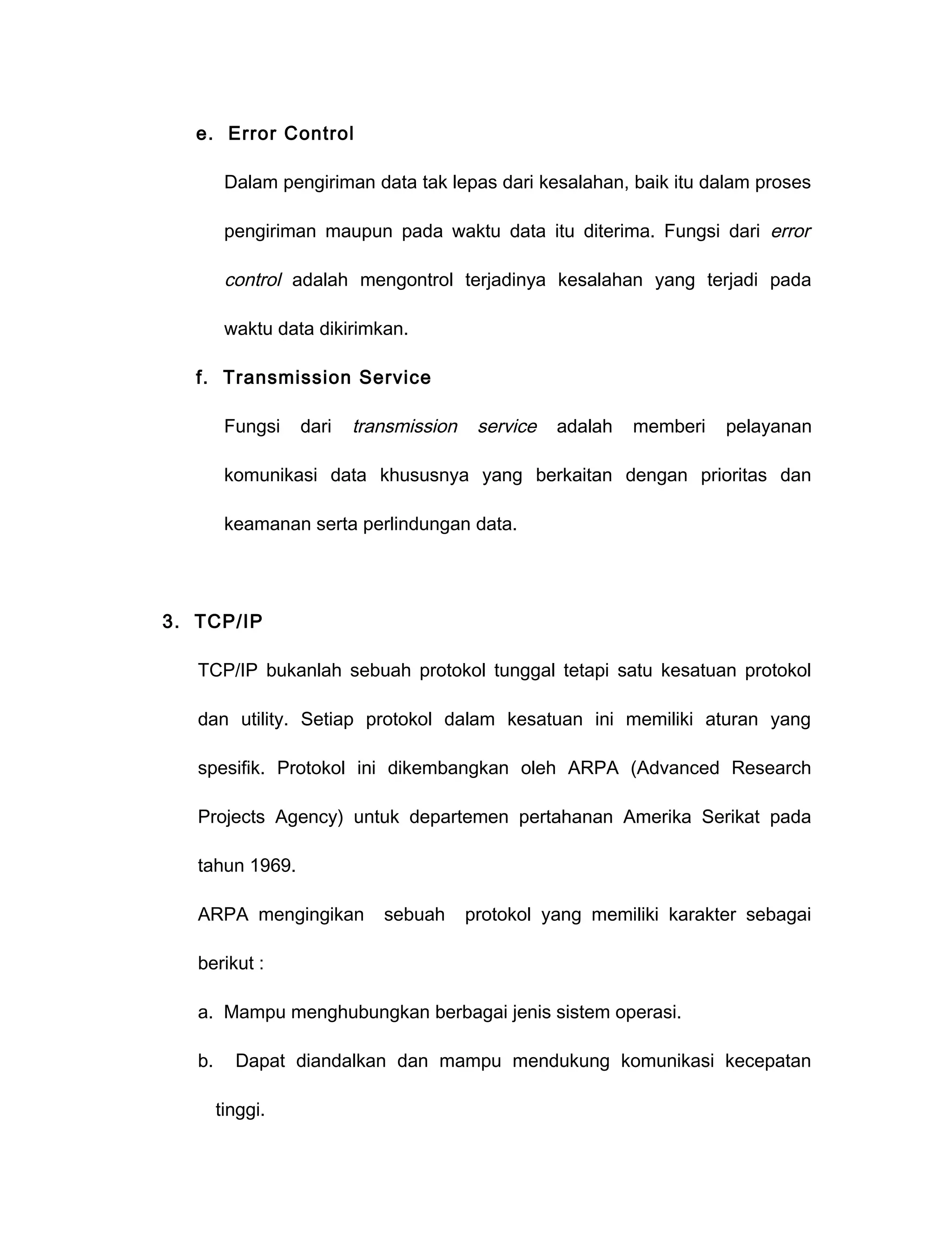 e. Error Control

         Dalam pengiriman data tak lepas dari kesalahan, baik itu dalam proses

         pengiriman maupun pada waktu data itu diterima. Fungsi dari error

         control adalah mengontrol terjadinya kesalahan yang terjadi pada

         waktu data dikirimkan.

   f. Transmission Service

         Fungsi   dari   transmission    service   adalah   memberi   pelayanan

         komunikasi data khususnya yang berkaitan dengan prioritas dan

         keamanan serta perlindungan data.




3. TCP/IP

   TCP/IP bukanlah sebuah protokol tunggal tetapi satu kesatuan protokol

   dan utility. Setiap protokol dalam kesatuan ini memiliki aturan yang

   spesifik. Protokol ini dikembangkan oleh ARPA (Advanced Research

   Projects Agency) untuk departemen pertahanan Amerika Serikat pada

   tahun 1969.

   ARPA mengingikan         sebuah      protokol yang memiliki karakter sebagai

   berikut :

   a. Mampu menghubungkan berbagai jenis sistem operasi.

   b.     Dapat diandalkan dan mampu mendukung komunikasi kecepatan

        tinggi.
 
