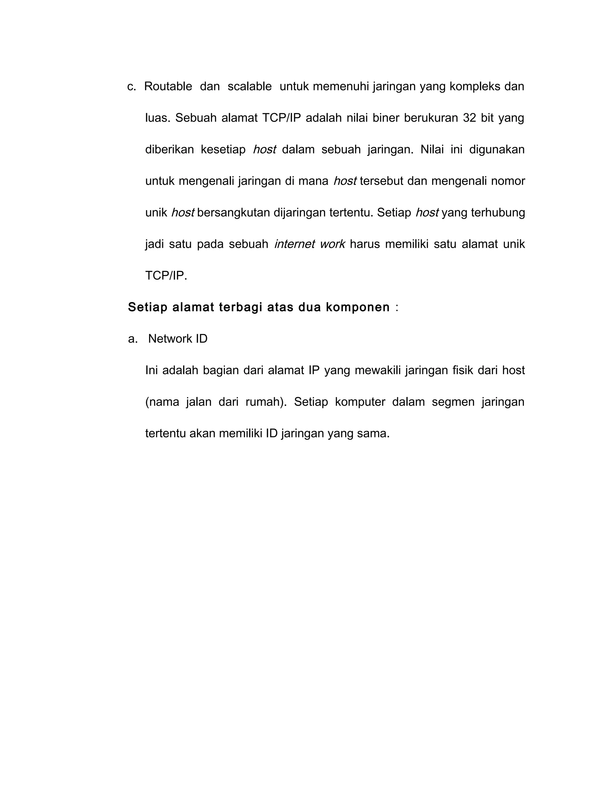 c. Routable dan scalable untuk memenuhi jaringan yang kompleks dan

   luas. Sebuah alamat TCP/IP adalah nilai biner berukuran 32 bit yang

   diberikan kesetiap host dalam sebuah jaringan. Nilai ini digunakan

   untuk mengenali jaringan di mana host tersebut dan mengenali nomor

   unik host bersangkutan dijaringan tertentu. Setiap host yang terhubung

   jadi satu pada sebuah internet work harus memiliki satu alamat unik

   TCP/IP.

Setiap alamat terbagi atas dua komponen :

a. Network ID

   Ini adalah bagian dari alamat IP yang mewakili jaringan fisik dari host

   (nama jalan dari rumah). Setiap komputer dalam segmen jaringan

   tertentu akan memiliki ID jaringan yang sama.
 