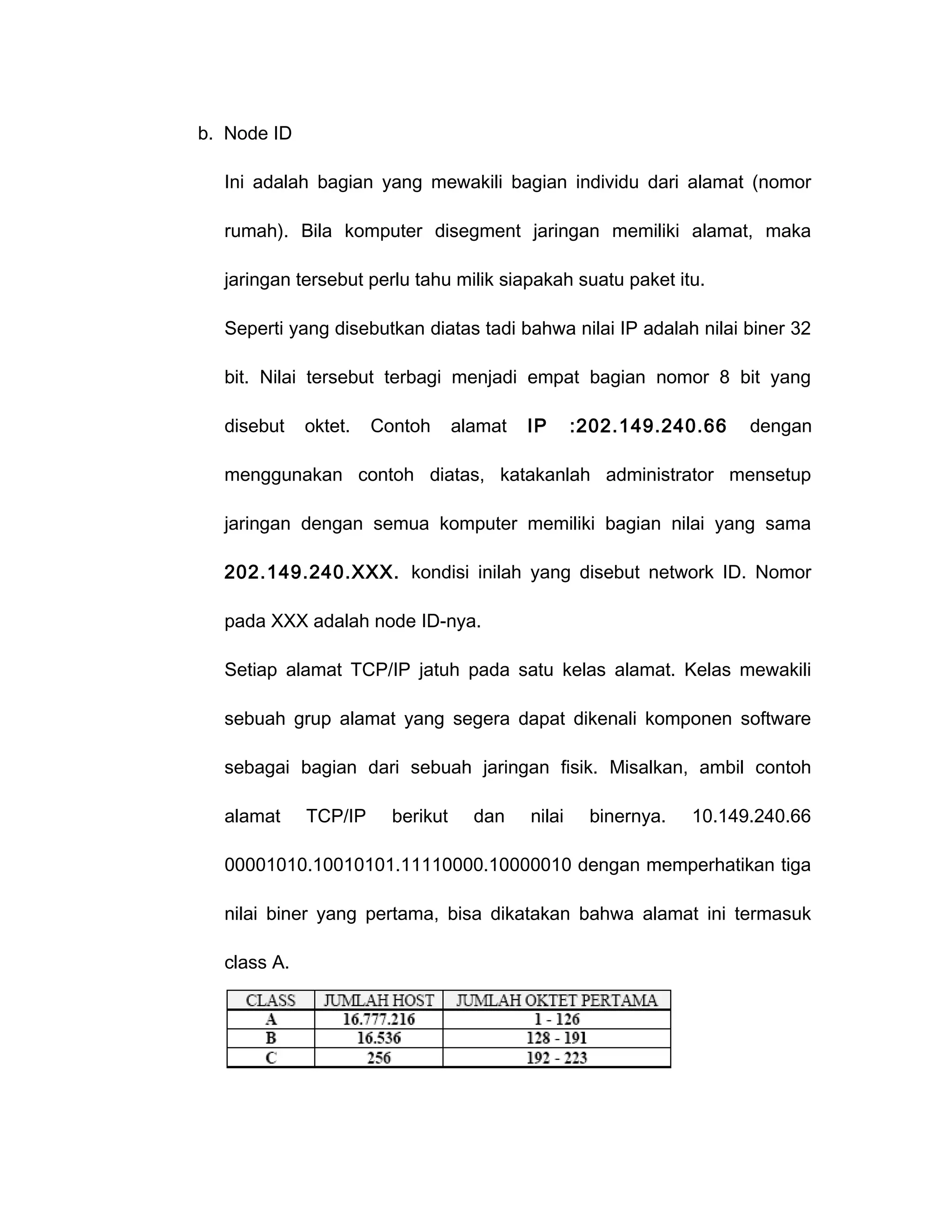 b. Node ID

  Ini adalah bagian yang mewakili bagian individu dari alamat (nomor

  rumah). Bila komputer disegment jaringan memiliki alamat, maka

  jaringan tersebut perlu tahu milik siapakah suatu paket itu.

  Seperti yang disebutkan diatas tadi bahwa nilai IP adalah nilai biner 32

  bit. Nilai tersebut terbagi menjadi empat bagian nomor 8 bit yang

  disebut    oktet.   Contoh      alamat   IP      :202.149.240.66    dengan

  menggunakan contoh diatas, katakanlah administrator mensetup

  jaringan dengan semua komputer memiliki bagian nilai yang sama

  202.149.240.XXX. kondisi inilah yang disebut network ID. Nomor

  pada XXX adalah node ID-nya.

  Setiap alamat TCP/IP jatuh pada satu kelas alamat. Kelas mewakili

  sebuah grup alamat yang segera dapat dikenali komponen software

  sebagai bagian dari sebuah jaringan fisik. Misalkan, ambil contoh

  alamat     TCP/IP     berikut     dan    nilai    binernya.   10.149.240.66

  00001010.10010101.11110000.10000010 dengan memperhatikan tiga

  nilai biner yang pertama, bisa dikatakan bahwa alamat ini termasuk

  class A.
 