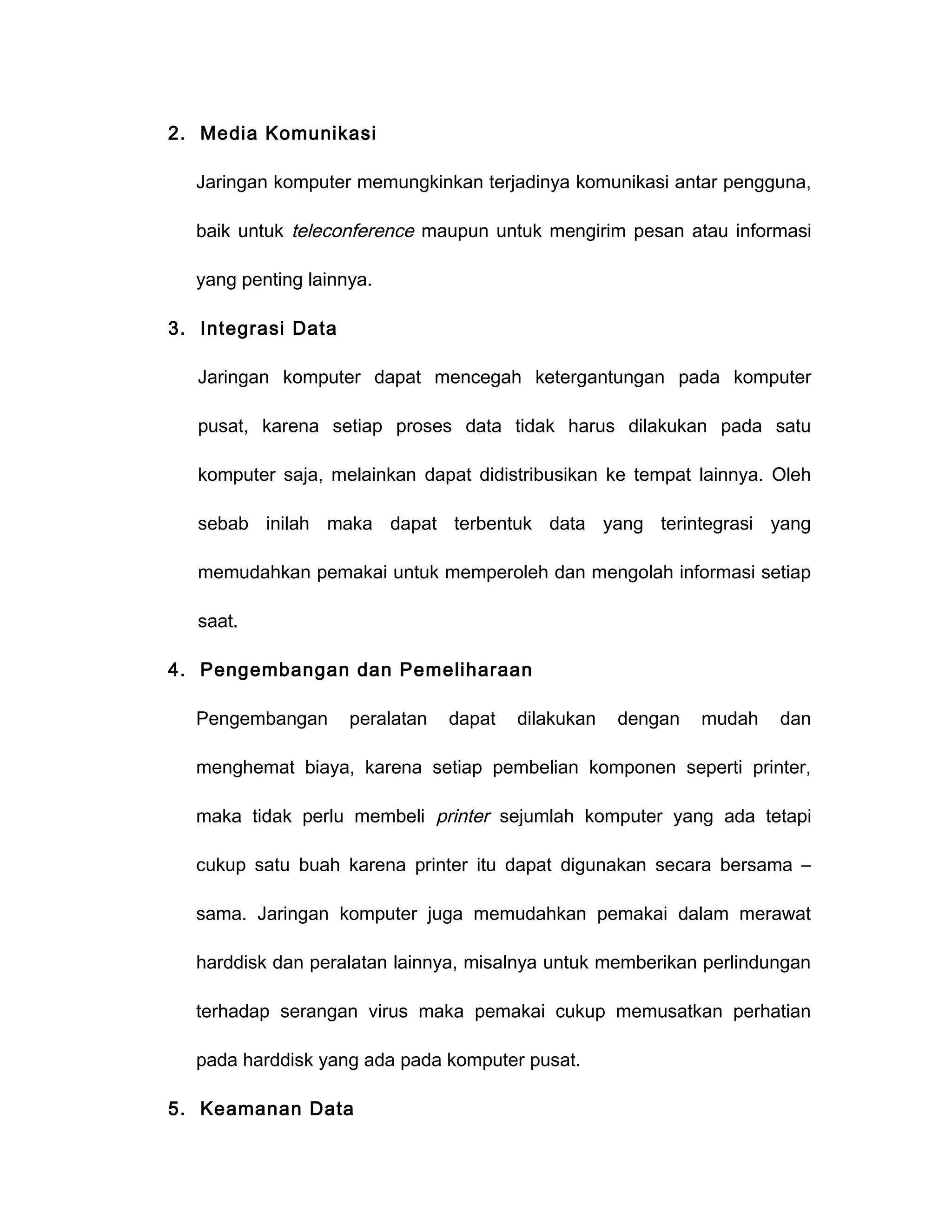 2. Media Komunikasi

  Jaringan komputer memungkinkan terjadinya komunikasi antar pengguna,

  baik untuk teleconference maupun untuk mengirim pesan atau informasi

  yang penting lainnya.

3. Integrasi Data

   Jaringan komputer dapat mencegah ketergantungan pada komputer

   pusat, karena setiap proses data tidak harus dilakukan pada satu

   komputer saja, melainkan dapat didistribusikan ke tempat lainnya. Oleh

   sebab inilah maka dapat terbentuk data yang terintegrasi yang

   memudahkan pemakai untuk memperoleh dan mengolah informasi setiap

   saat.

4. Pengembangan dan Pemeliharaan

  Pengembangan      peralatan   dapat   dilakukan   dengan   mudah   dan

  menghemat biaya, karena setiap pembelian komponen seperti printer,

  maka tidak perlu membeli printer sejumlah komputer yang ada tetapi

  cukup satu buah karena printer itu dapat digunakan secara bersama –

  sama. Jaringan komputer juga memudahkan pemakai dalam merawat

  harddisk dan peralatan lainnya, misalnya untuk memberikan perlindungan

  terhadap serangan virus maka pemakai cukup memusatkan perhatian

  pada harddisk yang ada pada komputer pusat.

5. Keamanan Data
 