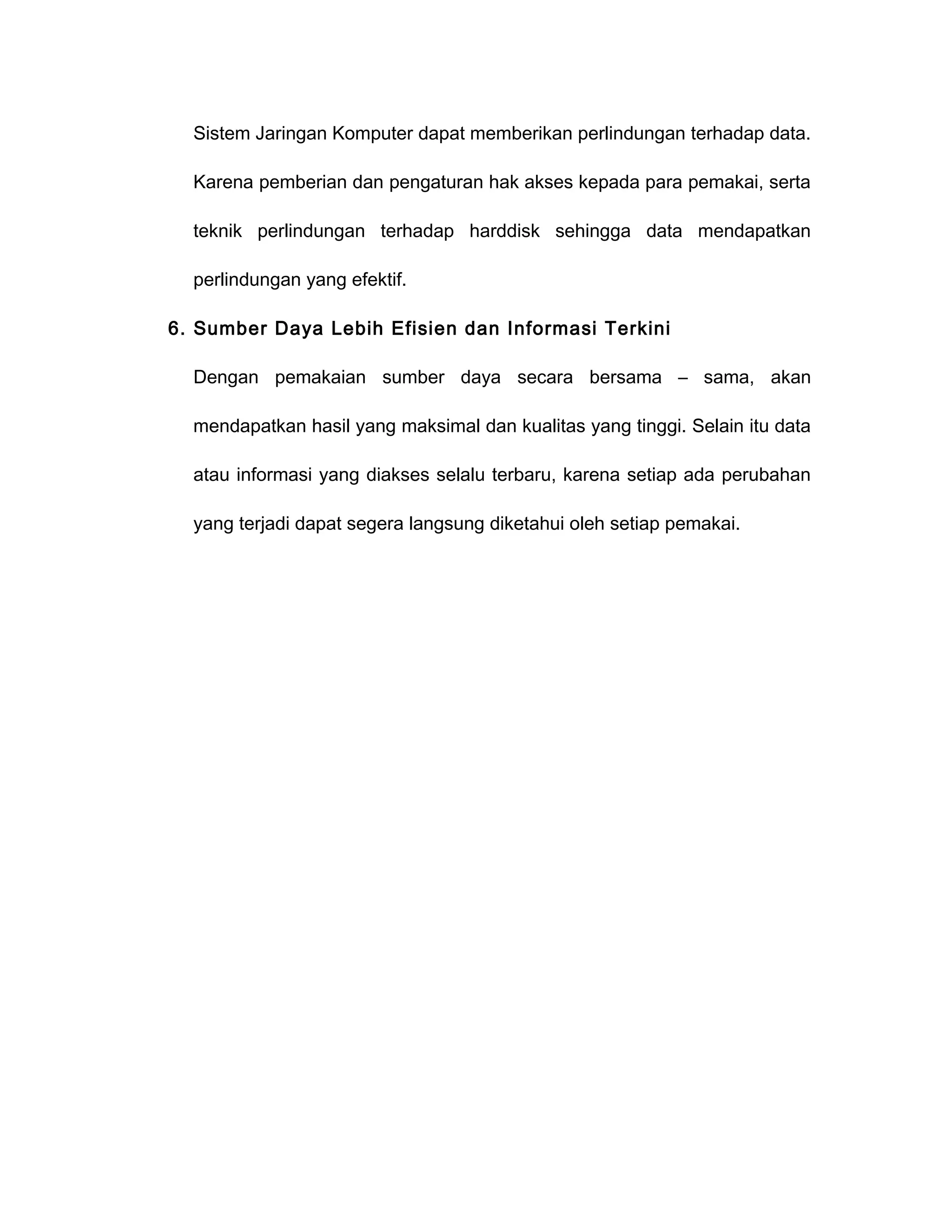 Sistem Jaringan Komputer dapat memberikan perlindungan terhadap data.

  Karena pemberian dan pengaturan hak akses kepada para pemakai, serta

  teknik perlindungan terhadap harddisk sehingga data mendapatkan

  perlindungan yang efektif.

6. Sumber Daya Lebih Efisien dan Informasi Terkini

  Dengan pemakaian sumber daya secara bersama – sama, akan

  mendapatkan hasil yang maksimal dan kualitas yang tinggi. Selain itu data

  atau informasi yang diakses selalu terbaru, karena setiap ada perubahan

  yang terjadi dapat segera langsung diketahui oleh setiap pemakai.
 