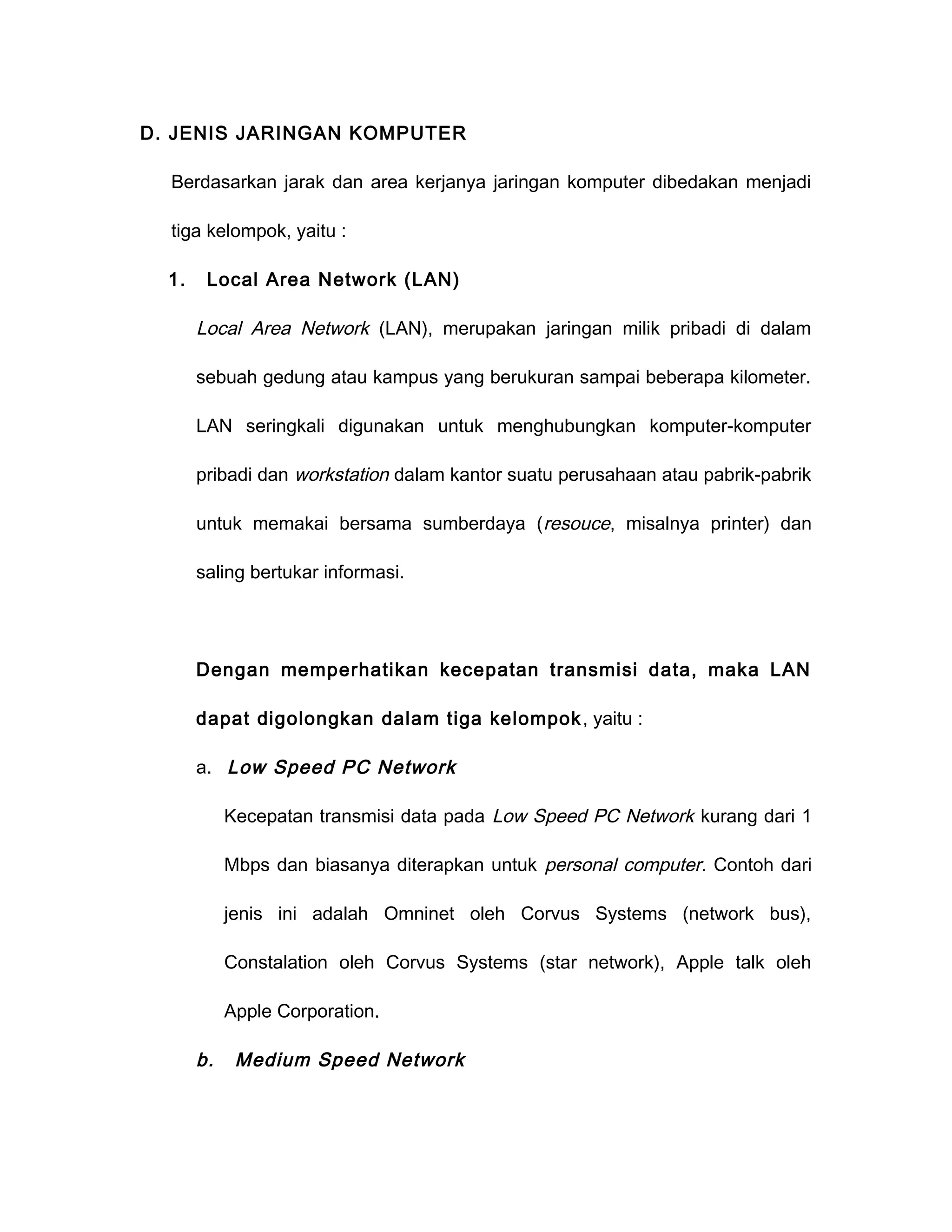 D. JENIS JARINGAN KOMPUTER

  Berdasarkan jarak dan area kerjanya jaringan komputer dibedakan menjadi

  tiga kelompok, yaitu :

  1.    Local Area Network (LAN)

       Local Area Network (LAN), merupakan jaringan milik pribadi di dalam

       sebuah gedung atau kampus yang berukuran sampai beberapa kilometer.

       LAN seringkali digunakan untuk menghubungkan komputer-komputer

       pribadi dan workstation dalam kantor suatu perusahaan atau pabrik-pabrik

       untuk memakai bersama sumberdaya ( resouce, misalnya printer) dan

       saling bertukar informasi.




       Dengan memperhatikan kecepatan transmisi data, maka LAN

       dapat digolongkan dalam tiga kelompok , yaitu :

       a. Low Speed PC Network

            Kecepatan transmisi data pada Low Speed PC Network kurang dari 1

            Mbps dan biasanya diterapkan untuk personal computer. Contoh dari

            jenis ini adalah Omninet oleh Corvus Systems (network bus),

            Constalation oleh Corvus Systems (star network), Apple talk oleh

            Apple Corporation.

       b.    Medium Speed Network
 