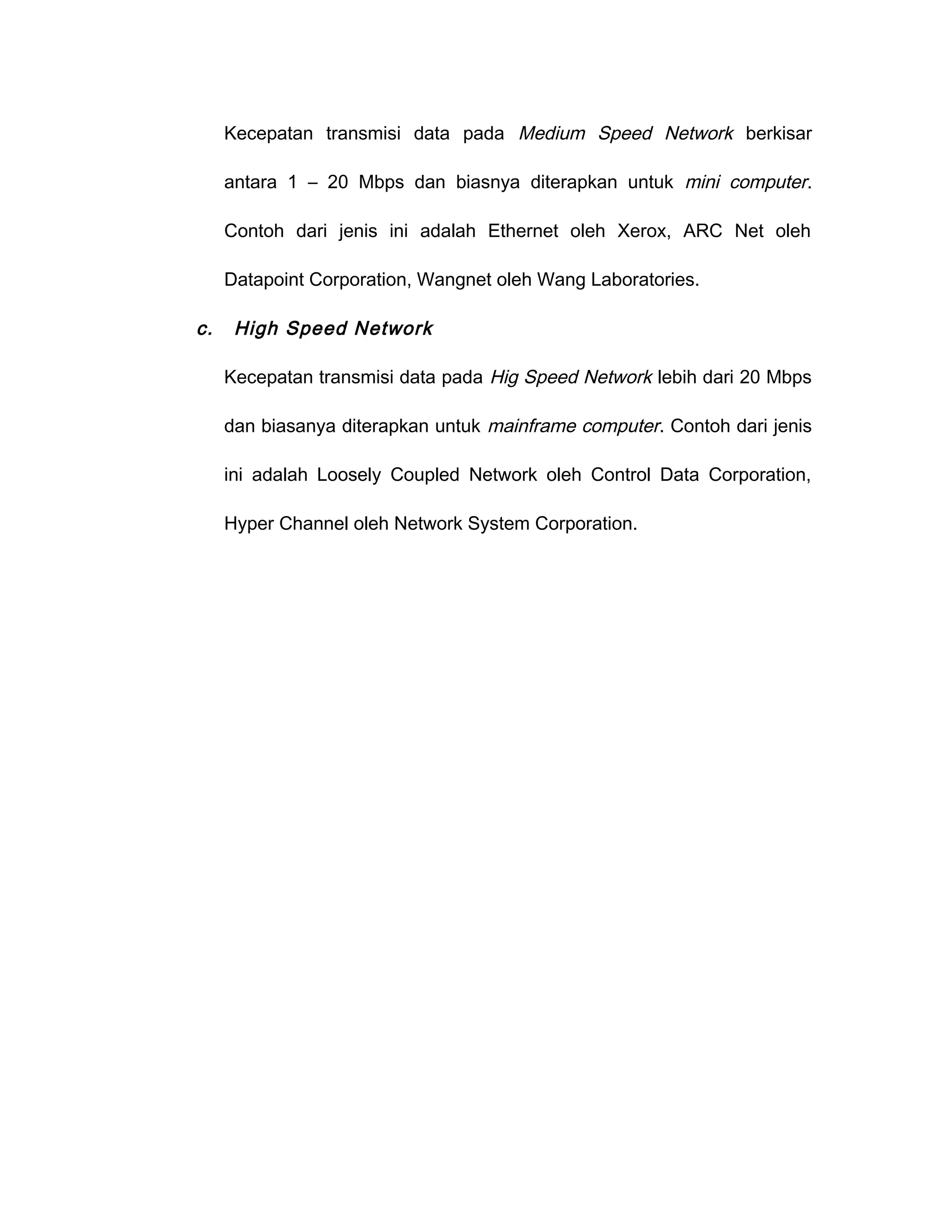 Kecepatan transmisi data pada Medium Speed Network berkisar

     antara 1 – 20 Mbps dan biasnya diterapkan untuk mini computer.

     Contoh dari jenis ini adalah Ethernet oleh Xerox, ARC Net oleh

     Datapoint Corporation, Wangnet oleh Wang Laboratories.

c.    High Speed Network

     Kecepatan transmisi data pada Hig Speed Network lebih dari 20 Mbps

     dan biasanya diterapkan untuk mainframe computer. Contoh dari jenis

     ini adalah Loosely Coupled Network oleh Control Data Corporation,

     Hyper Channel oleh Network System Corporation.
 