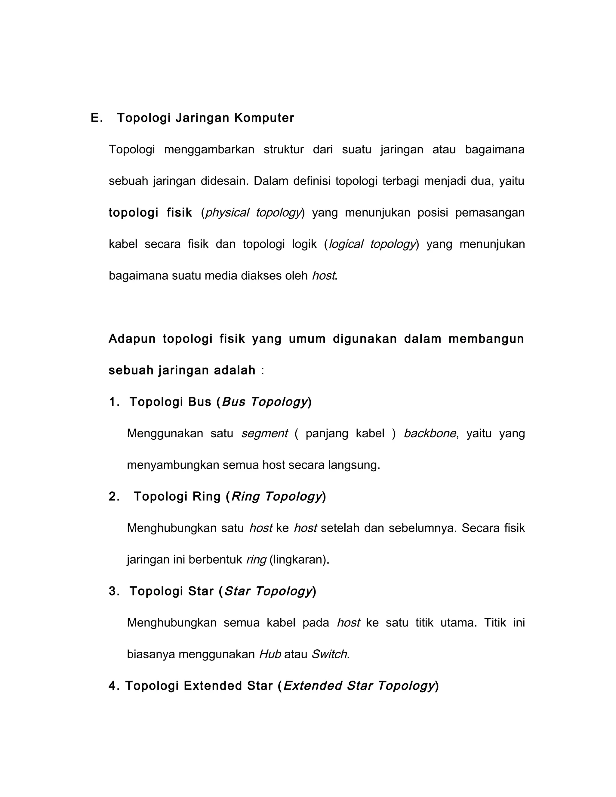 E.    Topologi Jaringan Komputer

     Topologi menggambarkan struktur dari suatu jaringan atau bagaimana

     sebuah jaringan didesain. Dalam definisi topologi terbagi menjadi dua, yaitu

     topologi fisik (physical topology) yang menunjukan posisi pemasangan

     kabel secara fisik dan topologi logik ( logical topology) yang menunjukan

     bagaimana suatu media diakses oleh host.




     Adapun topologi fisik yang umum digunakan dalam membangun

     sebuah jaringan adalah :

     1. Topologi Bus ( Bus Topology )

          Menggunakan satu segment ( panjang kabel ) backbone, yaitu yang

          menyambungkan semua host secara langsung.

     2.    Topologi Ring ( Ring Topology )

          Menghubungkan satu host ke host setelah dan sebelumnya. Secara fisik

          jaringan ini berbentuk ring (lingkaran).

     3. Topologi Star ( Star Topology )

          Menghubungkan semua kabel pada host ke satu titik utama. Titik ini

          biasanya menggunakan Hub atau Switch.

     4. Topologi Extended Star ( Extended Star Topology )
 