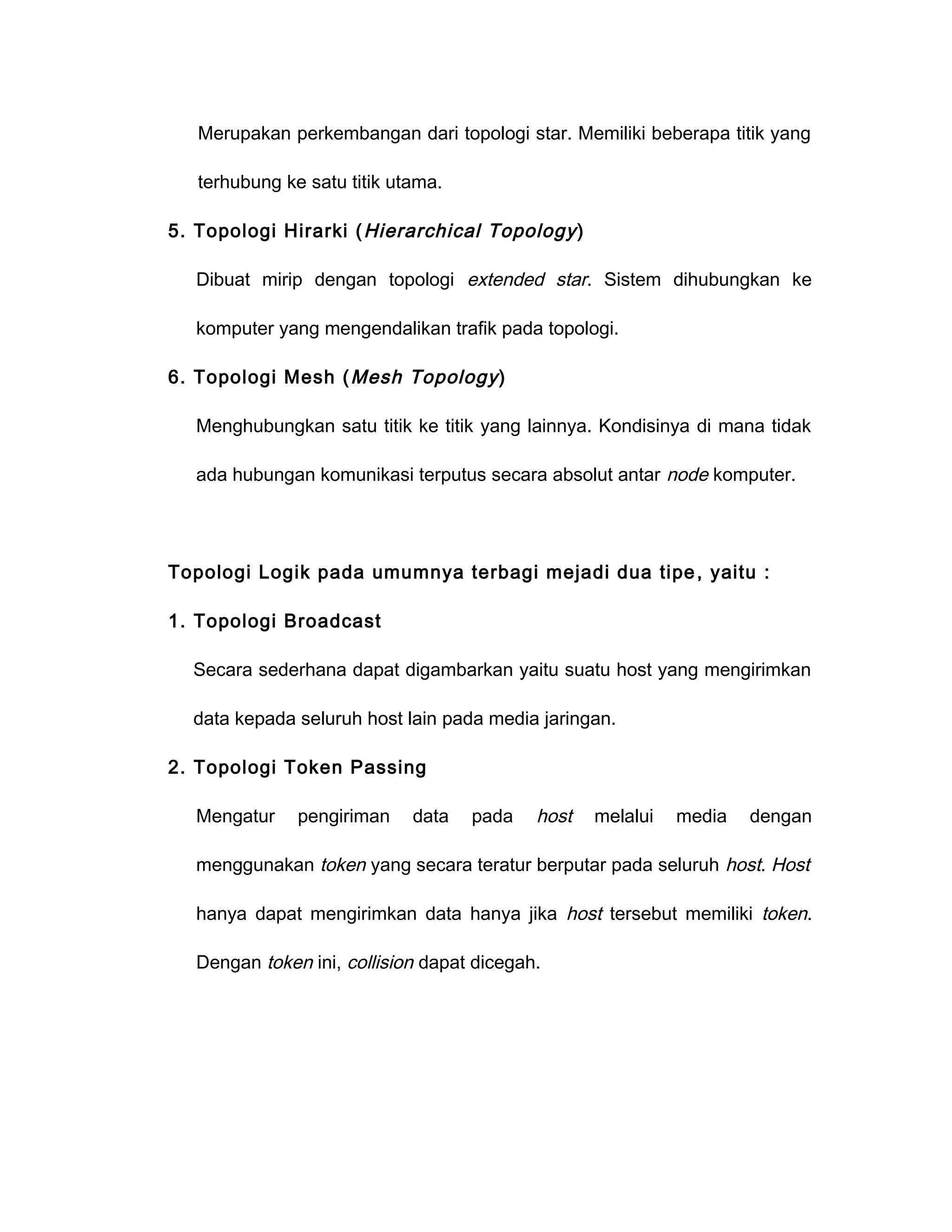 Merupakan perkembangan dari topologi star. Memiliki beberapa titik yang

   terhubung ke satu titik utama.

5. Topologi Hirarki ( Hierarchical Topology )

   Dibuat mirip dengan topologi extended star. Sistem dihubungkan ke

   komputer yang mengendalikan trafik pada topologi.

6. Topologi Mesh ( Mesh Topology )

   Menghubungkan satu titik ke titik yang lainnya. Kondisinya di mana tidak

   ada hubungan komunikasi terputus secara absolut antar node komputer.




Topologi Logik pada umumnya terbagi mejadi dua tipe , yaitu :

1. Topologi Broadcast

  Secara sederhana dapat digambarkan yaitu suatu host yang mengirimkan

  data kepada seluruh host lain pada media jaringan.

2. Topologi Token Passing

   Mengatur    pengiriman    data   pada    host   melalui   media   dengan

   menggunakan token yang secara teratur berputar pada seluruh host. Host

   hanya dapat mengirimkan data hanya jika host tersebut memiliki token.

   Dengan token ini, collision dapat dicegah.
 