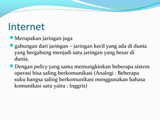 Internet 
Merupakan jaringan juga 
gabungan dari jaringan – jaringan kecil yang ada di dunia 
yang bergabung menjadi satu jaringan yang besar di 
dunia. 
Dengan policy yang sama memungkinkan beberapa sistem 
operasi bisa saling berkomunikasi (Analogi : Beberapa 
suku bangsa saling berkomunikasi menggunakan bahasa 
komunikasi satu yaitu : Inggris) 
 