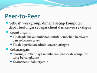 Peer-to-Peer 
Sebuah workgroup, dimana setiap komputer 
dapat berfungsi sebagai client dan server sekaligus 
Keuntungan: 
Tidak ada biaya tambahan untuk pembelian hardware 
dan software server 
Tidak diperlukan administrator jaringan 
Kekurangan: 
Sharing sumber daya membebani proses di komputer 
yang bersangkutan 
Keamanan tidak terjamin 
 